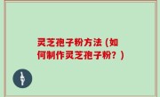 灵芝孢子粉方法 (如何制作灵芝孢子粉？)