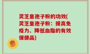灵芝皇孢子粉的功效(灵芝皇孢子粉：提高免疫力、降低血脂的有效保健品)