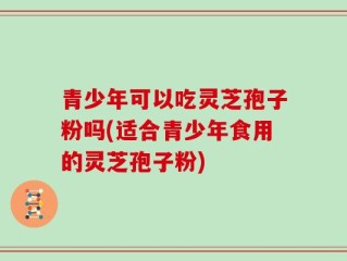 青少年可以吃灵芝孢子粉吗(适合青少年食用的灵芝孢子粉)