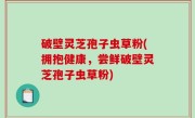 破壁灵芝孢子虫草粉(拥抱健康，尝鲜破壁灵芝孢子虫草粉)