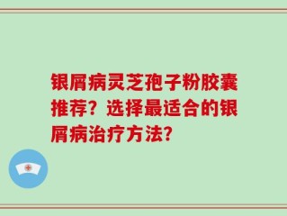 银屑病灵芝孢子粉胶囊推荐？选择最适合的银屑病治疗方法？