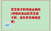 灵芝孢子粉炖淮山瘦肉(炖瘦肉淮山配灵芝孢子粉，滋补养生唯美佳肴)