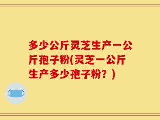 多少公斤灵芝生产一公斤孢子粉(灵芝一公斤生产多少孢子粉？)