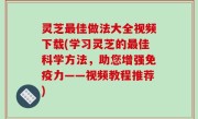 灵芝最佳做法大全视频下载(学习灵芝的最佳科学方法，助您增强免疫力——视频教程推荐)