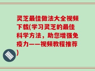 灵芝最佳做法大全视频下载(学习灵芝的最佳科学方法，助您增强免疫力——视频教程推荐)
