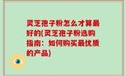 灵芝孢子粉怎么才算最好的(灵芝孢子粉选购指南：如何购买最优质的产品)