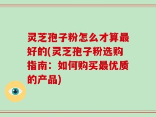 灵芝孢子粉怎么才算最好的(灵芝孢子粉选购指南：如何购买最优质的产品)