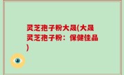 灵芝孢子粉大晟(大晟灵芝孢子粉：保健佳品)