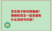 灵芝孢子粉对颈椎病？黄精和灵芝一起泡酒有什么功效与作用？
