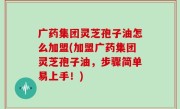 广药集团灵芝孢子油怎么加盟(加盟广药集团灵芝孢子油，步骤简单易上手！)