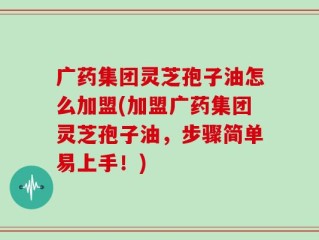 广药集团灵芝孢子油怎么加盟(加盟广药集团灵芝孢子油，步骤简单易上手！)