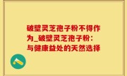 破壁灵芝孢子粉不得作为_破壁灵芝孢子粉：与健康益处的天然选择
