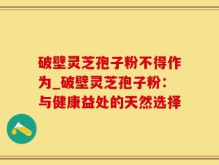 破壁灵芝孢子粉不得作为_破壁灵芝孢子粉：与健康益处的天然选择