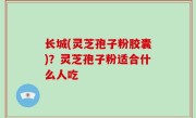 长城(灵芝孢子粉胶囊)？灵芝孢子粉适合什么人吃