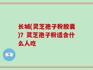 长城(灵芝孢子粉胶囊)？灵芝孢子粉适合什么人吃
