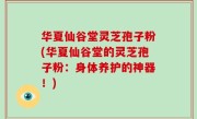 华夏仙谷堂灵芝孢子粉(华夏仙谷堂的灵芝孢子粉：身体养护的神器！)