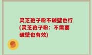 灵芝孢子粉不破壁也行(灵芝孢子粉：不需要破壁也有效)