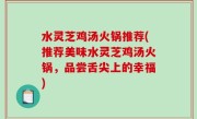 水灵芝鸡汤火锅推荐(推荐美味水灵芝鸡汤火锅，品尝舌尖上的幸福)
