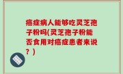 癌症病人能够吃灵芝孢子粉吗(灵芝孢子粉能否食用对癌症患者来说？)