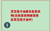 灵芝孢子油里白色絮状物(白色絮状物被发现在灵芝孢子油中)