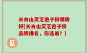 长白山灵芝孢子粉哪牌好(长白山灵芝孢子粉品牌排名，你选谁？)