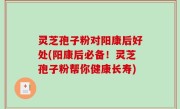灵芝孢子粉对阳康后好处(阳康后必备！灵芝孢子粉帮你健康长寿)