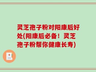 灵芝孢子粉对阳康后好处(阳康后必备！灵芝孢子粉帮你健康长寿)