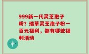 999新一代灵芝孢子粉？瑞草灵芝孢子粉一百元福利，都有哪些福利活动