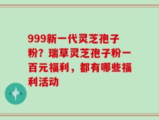 999新一代灵芝孢子粉？瑞草灵芝孢子粉一百元福利，都有哪些福利活动