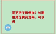 灵芝孢子粉便血？长期用灵芝黄芪泡茶，可以吗