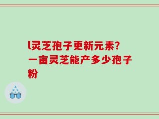 l灵芝孢子更新元素？一亩灵芝能产多少孢子粉