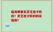 临海哪里买灵芝孢子粉的？灵芝孢子粉的购买指南？