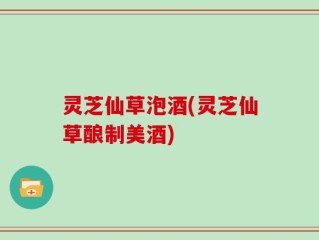 灵芝仙草泡酒(灵芝仙草酿制美酒)
