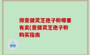 得壹健灵芝孢子粉哪里有卖(壹健灵芝孢子粉购买指南
