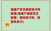 福建产灵芝破壁孢子粉胶囊(福建产破壁灵芝胶囊：强效孢子粉，增强免疫力)