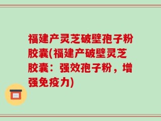 福建产灵芝破壁孢子粉胶囊(福建产破壁灵芝胶囊：强效孢子粉，增强免疫力)