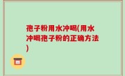 孢子粉用水冲喝(用水冲喝孢子粉的正确方法)