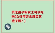 灵芝孢子粉女士可以吃吗(女性可否食用灵芝孢子粉？)