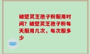 破壁灵芝孢子粉服用时间？破壁灵芝孢子粉每天服用几次，每次服多少