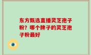 东方甄选直播灵芝孢子粉？哪个牌子的灵芝孢子粉最好