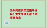 汕头药店卖灵芝孢子油吗？意生缘灵芝孢子油哪里有卖