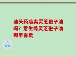 汕头药店卖灵芝孢子油吗？意生缘灵芝孢子油哪里有卖