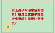 灵芝孢子粉泡水后的图片？服用灵芝孢子粉后会头晕吗？需要注意什么？
