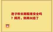 孢子粉长期服用安全吗？揭开，别再纠结了