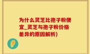 为什么灵芝比孢子粉便宜_灵芝与孢子粉价格差异的原因解析)