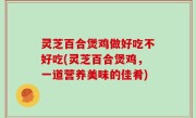灵芝百合煲鸡做好吃不好吃(灵芝百合煲鸡，一道营养美味的佳肴)