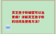 灵芝孢子粉破壁可以治胃病？详解灵芝孢子粉的功效及使用方法？