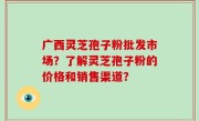 广西灵芝孢子粉批发市场？了解灵芝孢子粉的价格和销售渠道？