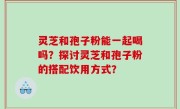 灵芝和孢子粉能一起喝吗？探讨灵芝和孢子粉的搭配饮用方式？