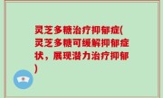灵芝多糖治疗抑郁症(灵芝多糖可缓解抑郁症状，展现潜力治疗抑郁)